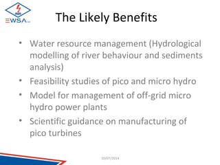The Likely Benefits 
• Water resource management (Hydrological 
modelling of river behaviour and sediments 
analysis) 
• Feasibility studies of pico and micro hydro 
• Model for management of off-grid micro 
hydro power plants 
• Scientific guidance on manufacturing of 
pico turbines 
10/07/2014 
 