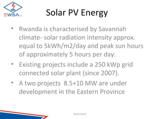 Solar PV Energy 
• Rwanda is characterised by Savannah 
climate- solar radiation intensity approx. 
equal to 5kWh/m2/day and peak sun hours 
of approximately 5 hours per day. 
• Existing projects include a 250 kWp grid 
connected solar plant (since 2007). 
• A two projects 8.5+10 MW are under 
development in the Eastern Province 
10/07/2014 
 