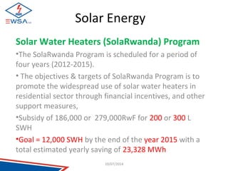 Solar Energy 
Solar Water Heaters (SolaRwanda) Program 
•The SolaRwanda Program is scheduled for a period of 
four years (2012-2015). 
• The objectives & targets of SolaRwanda Program is to 
promote the widespread use of solar water heaters in 
residential sector through financial incentives, and other 
support measures, 
•Subsidy of 186,000 or 279,000RwF for 200 or 300 L 
SWH 
•Goal = 12,000 SWH by the end of the year 2015 with a 
total estimated yearly saving of 23,328 MWh 
10/07/2014 
 