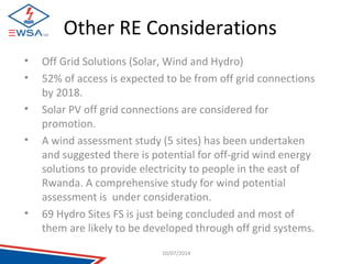 Other RE Considerations 
• Off Grid Solutions (Solar, Wind and Hydro) 
• 52% of access is expected to be from off grid connections 
by 2018. 
• Solar PV off grid connections are considered for 
promotion. 
• A wind assessment study (5 sites) has been undertaken 
and suggested there is potential for off-grid wind energy 
solutions to provide electricity to people in the east of 
Rwanda. A comprehensive study for wind potential 
assessment is under consideration. 
• 69 Hydro Sites FS is just being concluded and most of 
them are likely to be developed through off grid systems. 
10/07/2014 
 