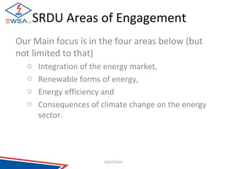 SRDU Areas of Engagement 
Our Main focus is in the four areas below (but 
not limited to that) 
o Integration of the energy market, 
o Renewable forms of energy, 
o Energy efficiency and 
o Consequences of climate change on the energy 
sector. 
10/07/2014 
 