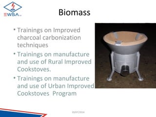 Biomass 
• Trainings on Improved 
charcoal carbonization 
techniques 
• Trainings on manufacture 
and use of Rural Improved 
Cookstoves. 
• Trainings on manufacture 
and use of Urban Improved 
Cookstoves Program 
10/07/2014 
 