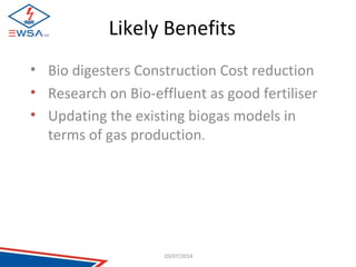 Likely Benefits 
• Bio digesters Construction Cost reduction 
• Research on Bio-effluent as good fertiliser 
• Updating the existing biogas models in 
terms of gas production. 
10/07/2014 
 
