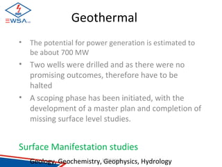 Geothermal 
• The potential for power generation is estimated to 
be about 700 MW 
• Two wells were drilled and as there were no 
promising outcomes, therefore have to be 
halted 
• A scoping phase has been initiated, with the 
development of a master plan and completion of 
missing surface level studies. 
Surface Manifestation studies 
Geology, Geochemistry, 1G0/0e7/o20p14hysics, Hydrology 
 