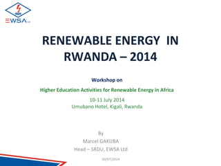 RENEWABLE ENERGY IN 
RWANDA – 2014 
Workshop on 
Higher Education Activities for Renewable Energy in Africa 
10-11 July 2014 
Umubano Hotel, Kigali, Rwanda 
By 
Marcel GAKUBA 
Head – SRDU, EWSA Ltd 
10/07/2014 
 