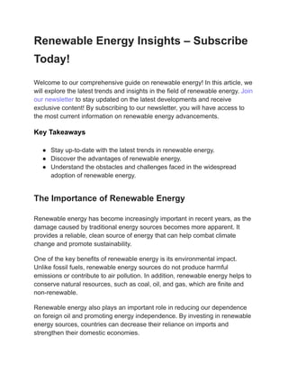 Renewable Energy Insights – Subscribe
Today!
Welcome to our comprehensive guide on renewable energy! In this article, we
will explore the latest trends and insights in the field of renewable energy. Join
our newsletter to stay updated on the latest developments and receive
exclusive content! By subscribing to our newsletter, you will have access to
the most current information on renewable energy advancements.
Key Takeaways
● Stay up-to-date with the latest trends in renewable energy.
● Discover the advantages of renewable energy.
● Understand the obstacles and challenges faced in the widespread
adoption of renewable energy.
The Importance of Renewable Energy
Renewable energy has become increasingly important in recent years, as the
damage caused by traditional energy sources becomes more apparent. It
provides a reliable, clean source of energy that can help combat climate
change and promote sustainability.
One of the key benefits of renewable energy is its environmental impact.
Unlike fossil fuels, renewable energy sources do not produce harmful
emissions or contribute to air pollution. In addition, renewable energy helps to
conserve natural resources, such as coal, oil, and gas, which are finite and
non-renewable.
Renewable energy also plays an important role in reducing our dependence
on foreign oil and promoting energy independence. By investing in renewable
energy sources, countries can decrease their reliance on imports and
strengthen their domestic economies.
 