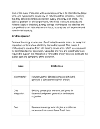 One of the major challenges with renewable energy is its intermittency. Solar,
wind, and hydroelectric power rely on natural weather conditions, meaning
that they cannot generate a consistent supply of energy at all times. This
poses a problem for energy providers, who need to ensure a steady and
reliable supply of electricity. Energy storage technologies like batteries and
pumped hydro can help alleviate this issue, but they are still expensive and
have limited capacity.
Grid Integration
Renewable energy sources are often located in remote areas, far away from
population centers where electricity demand is highest. This makes it
challenging to integrate them into existing power grids, which were designed
for centralized power generation. Upgrades and new grid infrastructure are
required to support the integration of renewable energy sources, adding to the
overall cost and complexity of the transition.
Issue Challenges
Intermittency Natural weather conditions make it difficult to
generate a consistent supply of energy.
Grid
Integration
Existing power grids were not designed for
decentralized power generation and require
upgrades.
Cost Renewable energy technologies are still more
expensive than conventional fossil fuels.
 