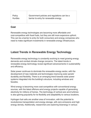 Policy
Hurdles
Government policies and regulations can be a
barrier to entry for renewable energy.
Cost
Renewable energy technologies are becoming more affordable and
cost-competitive with fossil fuels, but they are still more expensive upfront.
This can be a barrier to entry for both consumers and energy companies who
need to make significant investments in renewable energy infrastructure.
Latest Trends in Renewable Energy Technology
Renewable energy technology is constantly evolving to meet growing energy
demands and combat climate change concerns. The latest trends in
renewable energy technology reveal significant advancements in sustainability
and efficiency.
Solar power continues to dominate the renewable energy sector, with the
development of new materials and technologies improving solar panels'
durability and flexibility. There is an emerging trend towards solar power
systems integrated into the building's structure, including windows and
facades.
Wind energy is becoming more cost-competitive with conventional energy
sources, with the latest offshore wind energy projects capable of generating
electricity for millions of homes. The technology of vertical axis wind turbines
is also gaining popularity for its flexibility and adaptability to various locations.
Hydrogen fuel cells are another area of innovation, with the potential to
revolutionize transportation and energy storage, with zero emissions and high
energy density. Additionally, researchers are exploring bioenergy in various
 