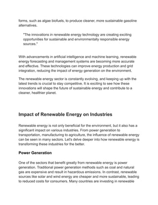 forms, such as algae biofuels, to produce cleaner, more sustainable gasoline
alternatives.
"The innovations in renewable energy technology are creating exciting
opportunities for sustainable and environmentally responsible energy
sources."
With advancements in artificial intelligence and machine learning, renewable
energy forecasting and management systems are becoming more accurate
and effective. These technologies can improve energy production and grid
integration, reducing the impact of energy generation on the environment.
The renewable energy sector is constantly evolving, and keeping up with the
latest trends is crucial to stay competitive. It is exciting to see how these
innovations will shape the future of sustainable energy and contribute to a
cleaner, healthier planet.
Impact of Renewable Energy on Industries
Renewable energy is not only beneficial for the environment, but it also has a
significant impact on various industries. From power generation to
transportation, manufacturing to agriculture, the influence of renewable energy
can be seen in many sectors. Let's delve deeper into how renewable energy is
transforming these industries for the better.
Power Generation
One of the sectors that benefit greatly from renewable energy is power
generation. Traditional power generation methods such as coal and natural
gas are expensive and result in hazardous emissions. In contrast, renewable
sources like solar and wind energy are cheaper and more sustainable, leading
to reduced costs for consumers. Many countries are investing in renewable
 