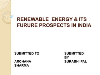 RENEWABLE ENERGY & ITS
FURURE PROSPECTS IN INDIA

SUBMITTED TO
ARCHANA
SHARMA

SUBMITTED
BY
SURABHI PAL

 