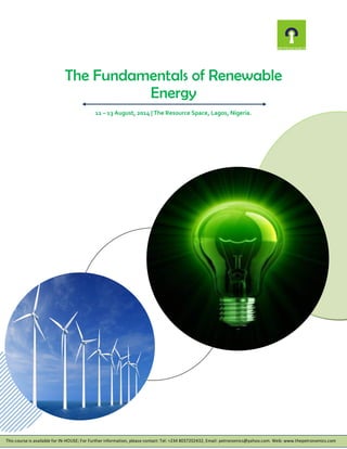 The Fundamentals of Renewable
Energy
11 – 13 August, 2014 | The Resource Space, Lagos, Nigeria.
This course is available for IN-HOUSE; For Further information, please contact: Tel: +234 8037202432, Email: petronomics@yahoo.com. Web: www.thepetronomics.com
 