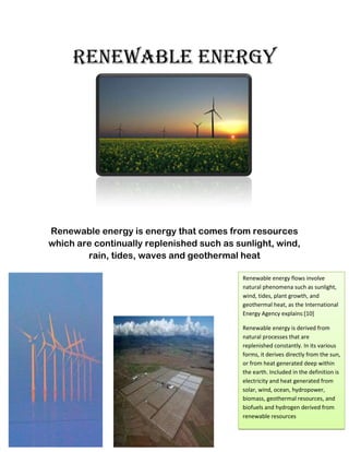 Renewable Energy




Renewable energy is energy that comes from resources
which are continually replenished such as sunlight, wind,
        rain, tides, waves and geothermal heat

                                           Renewable energy flows involve
                                           natural phenomena such as sunlight,
                                           wind, tides, plant growth, and
                                           geothermal heat, as the International
                                           Energy Agency explains:[10]

                                           Renewable energy is derived from
                                           natural processes that are
                                           replenished constantly. In its various
                                           forms, it derives directly from the sun,
                                           or from heat generated deep within
                                           the earth. Included in the definition is
                                           electricity and heat generated from
                                           solar, wind, ocean, hydropower,
                                           biomass, geothermal resources, and
                                           biofuels and hydrogen derived from
                                           renewable resources
 