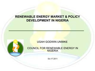 RENEWABLE ENERGY MARKET & POLICY
     DEVELOPMENT IN NIGERIA




          UGAH GODWIN UNIMKE

     COUNCIL FOR RENEWABLE ENERGY IN
                  NIGERIA

                 0ct.17 2011
 