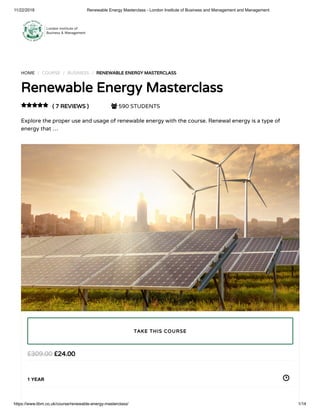 11/22/2018 Renewable Energy Masterclass - London Institute of Business and Management and Management
https://www.libm.co.uk/course/renewable-energy-masterclass/ 1/14
HOME / COURSE / BUSINESS / RENEWABLE ENERGY MASTERCLASS
Renewable Energy Masterclass
( 7 REVIEWS )  590 STUDENTS
Explore the proper use and usage of renewable energy with the course. Renewal energy is a type of
energy that …

£24.00£309.00
1 YEAR
TAKE THIS COURSE
 