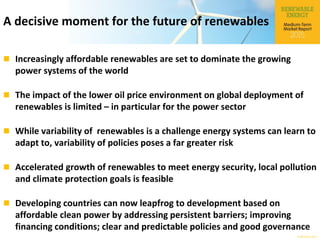 © OECD/IEA 2015
A decisive moment for the future of renewables
 Increasingly affordable renewables are set to dominate the growing
power systems of the world
 The impact of the lower oil price environment on global deployment of
renewables is limited – in particular for the power sector
 While variability of renewables is a challenge energy systems can learn to
adapt to, variability of policies poses a far greater risk
 Accelerated growth of renewables to meet energy security, local pollution
and climate protection goals is feasible
 Developing countries can now leapfrog to development based on
affordable clean power by addressing persistent barriers; improving
financing conditions; clear and predictable policies and good governance
 