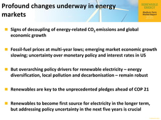 © OECD/IEA 2015
Profound changes underway in energy
markets
 Signs of decoupling of energy-related CO2 emissions and global
economic growth
 Fossil-fuel prices at multi-year lows; emerging market economic growth
slowing; uncertainty over monetary policy and interest rates in US
 But overarching policy drivers for renewable electricity – energy
diversification, local pollution and decarbonisation – remain robust
 Renewables are key to the unprecedented pledges ahead of COP 21
 Renewables to become first source for electricity in the longer term,
but addressing policy uncertainty in the next five years is crucial
 