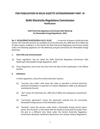 1
FOR PUBLICATION IN DELHI GAZETTE EXTRAORDINARY PART -III
Delhi Electricity Regulatory Commission
Notification
Delhi Electricity Regulatory Commission (Net Metering
for Renewable Energy) Regulations, 2014
No. F. 9(116)/DERC/Tariff/DS/2013-14/C.F 4110/ - In exercise of powers conferred under
Section 181 read with Sections 61 and 86(1) (e) of the Electricity Act, 2003 (Act 36 of 2003) and
all other powers enabling it in this behalf, the Delhi Electricity Regulatory Commission hereby
makes the following regulations for Net Metering and grid connectivity for Renewable Energy
Generator.
1. Short title and commencement
(1) These regulations may be called the Delhi Electricity Regulatory Commission (Net
Metering for Renewable Energy) Regulations, 2014.
(2) These Regulations shall come into force from the date of their publication in the Official
Gazette.
2. Definitions
In these regulations, unless the context otherwise requires,
(1) “accuracy class index” shall mean the index as specified in Central Electricity
Authority (Installation & operation of meters) Regulations 2006 and subsequent
amendments thereof;
(2) “Act” means the Electricity Act, 2003 (36 of 2003) and subsequent amendments
thereof;
(3) “connection agreement” means the agreement entered into for connecting
Renewable Energy Source to the Distribution system;
(4) “banking” means the process under which a Renewable Energy Source injects
power into the grid in a time block with the facility to draw back the power from
the grid at a different time block under the Central Electricity Regulatory
Commission (Deviation Settlement Mechanism and related matters) Regulations,
 