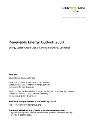 Supported by Ludwig Bölkow Stiftung




Renewable Energy Outlook 2030
Energy Watch Group Global Renewable Energy Scenarios




Authors:
Stefan Peter, Harry Lehmann

iSuSI Sustainable Solutions and Innovations
Gutsstraße 5, 04416 Markkleeberg Germany
www.isusi.de, info@isusi.de

World Council for Renewable Energy (WCRE), c/o EUROSOLAR, Kaiser-
Friedrich-Straße 11, 53113 Bonn Germany
www.wcre.org, info@wcre.org

Scientific and parliamentarian advisory board:
see at www.energywatchgroup.org

© Energy Watch Group / Ludwig-Boelkow-Foundation
  Quoting and partial reprint allowed with detailed reference and by
  sendig a deposit copy.
 