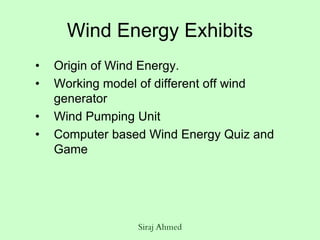 Siraj Ahmed
Wind Energy Exhibits
• Origin of Wind Energy.
• Working model of different off wind
generator
• Wind Pumping Unit
• Computer based Wind Energy Quiz and
Game
 