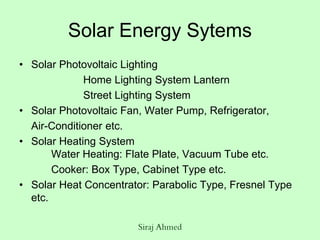 Siraj Ahmed
Solar Energy Sytems
• Solar Photovoltaic Lighting
Home Lighting System Lantern
Street Lighting System
• Solar Photovoltaic Fan, Water Pump, Refrigerator,
Air-Conditioner etc.
• Solar Heating System
Water Heating: Flate Plate, Vacuum Tube etc.
Cooker: Box Type, Cabinet Type etc.
• Solar Heat Concentrator: Parabolic Type, Fresnel Type
etc.
 
