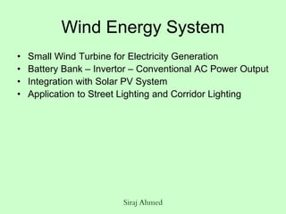 Siraj Ahmed
Wind Energy System
• Small Wind Turbine for Electricity Generation
• Battery Bank – Invertor – Conventional AC Power Output
• Integration with Solar PV System
• Application to Street Lighting and Corridor Lighting
 