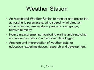 Siraj Ahmed
Weather Station
• An Automated Weather Station to monitor and record the
atmospheric parameters: wind speed, wind direction,
solar radiation, temperature, pressure, rain gauge,
relative humidity
• Hourly measurements, monitoring on line and recording
on continuous basis in a electronic data logger
• Analysis and interpretation of weather data for
education, experimentation, research and development
 