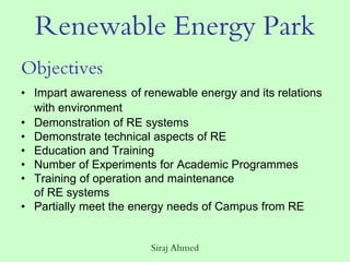 Siraj Ahmed
Renewable Energy Park
Objectives
• Impart awareness of renewable energy and its relations
with environment
• Demonstration of RE systems
• Demonstrate technical aspects of RE
• Education and Training
• Number of Experiments for Academic Programmes
• Training of operation and maintenance
of RE systems
• Partially meet the energy needs of Campus from RE
 