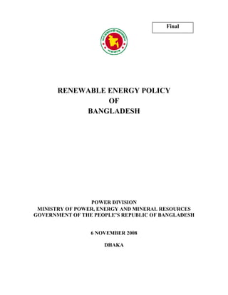 Final




       RENEWABLE ENERGY POLICY
                 OF
            BANGLADESH




                 POWER DIVISION
 MINISTRY OF POWER, ENERGY AND MINERAL RESOURCES
GOVERNMENT OF THE PEOPLE’S REPUBLIC OF BANGLADESH


                 6 NOVEMBER 2008

                     DHAKA
 