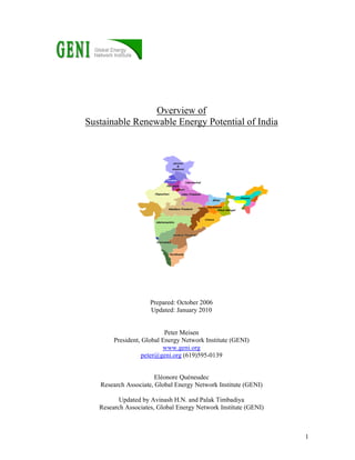 1
Overview of
Sustainable Renewable Energy Potential of India
Prepared: October 2006
Updated: January 2010
Peter Meisen
President, Global Energy Network Institute (GENI)
www.geni.org
peter@geni.org (619)595-0139
Eléonore Quéneudec
Research Associate, Global Energy Network Institute (GENI)
Updated by Avinash H.N. and Palak Timbadiya
Research Associates, Global Energy Network Institute (GENI)
 