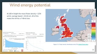 Wind energy potential
At 100 m height the mean Power density = 1254
w/m2, average Speed = 10.18 m/s. All of this
makes the UK has a 7 Wind class
20
 