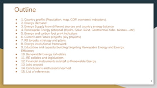Outline
● 1. Country proﬁle (Population, map, GDP, economic indicators).
● 2. Energy Demand
● 3. Energy Supply from different sources and country energy balance
● 4. Renewable Energy potential (Hydro, Solar, wind, Geothermal, tidal, biomas,...etc)
● 5. Energy and carbon foot print indicators
● 6. Current and Future projects (key projects)
● 7. RE targets, strategy and plans
● 8. Energy institutional framework
● 9. Education and capacity building targeting Renewable Energy and Energy
Efﬁciency
● 10. Renewable Energy Industries
● 11. RE policies and legislations
● 12. Financial instruments related to Renewable Energy
● 13. Jobs created
● 14. Conclusions and lessons learned
● 15. List of references
3
 
