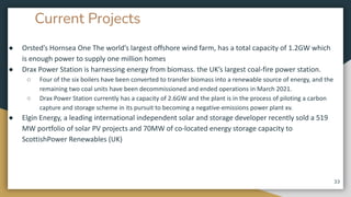 Current Projects
● Orsted’s Hornsea One The world’s largest offshore wind farm, has a total capacity of 1.2GW which
is enough power to supply one million homes
● Drax Power Station is harnessing energy from biomass. the UK’s largest coal-fire power station.
○ Four of the six boilers have been converted to transfer biomass into a renewable source of energy, and the
remaining two coal units have been decommissioned and ended operations in March 2021.
○ Drax Power Station currently has a capacity of 2.6GW and the plant is in the process of piloting a carbon
capture and storage scheme in its pursuit to becoming a negative-emissions power plant xv.
● Elgin Energy, a leading international independent solar and storage developer recently sold a 519
MW portfolio of solar PV projects and 70MW of co-located energy storage capacity to
ScottishPower Renewables (UK)
33
 