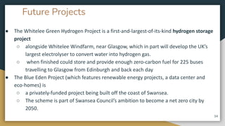 Future Projects
● The Whitelee Green Hydrogen Project is a first-and-largest-of-its-kind hydrogen storage
project
○ alongside Whitelee Windfarm, near Glasgow, which in part will develop the UK’s
largest electrolyser to convert water into hydrogen gas.
○ when finished could store and provide enough zero-carbon fuel for 225 buses
travelling to Glasgow from Edinburgh and back each day
● The Blue Eden Project (which features renewable energy projects, a data center and
eco-homes) is
○ a privately-funded project being built off the coast of Swansea.
○ The scheme is part of Swansea Council’s ambition to become a net zero city by
2050.
34
 
