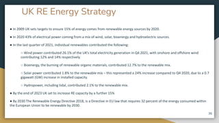 UK RE Energy Strategy
● In 2009 UK sets targets to ensure 15% of energy comes from renewable energy sources by 2020.
● In 2020 43% of electrical power coming from a mix of wind, solar, bioenergy and hydroelectric sources.
● In the last quarter of 2021, individual renewables contributed the following:
○ Wind power contributed 26.1% of the UK’s total electricity generation in Q4 2021, with onshore and offshore wind
contributing 12% and 14% respectively.
○ Bioenergy, the burning of renewable organic materials, contributed 12.7% to the renewable mix.
○ Solar power contributed 1.8% to the renewable mix – this represented a 24% increase compared to Q4 2020, due to a 0.7
gigawatt (GW) increase in installed capacity.
○ Hydropower, including tidal, contributed 2.1% to the renewable mix.
● By the end of 2023 UK set to increase RE capacity by a further 15%
● By 2030 The Renewable Energy Directive 2018, is a Directive in EU law that requires 32 percent of the energy consumed within
the European Union to be renewable by 2030.
36
 