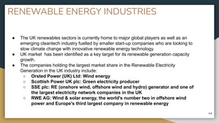 RENEWABLE ENERGY INDUSTRIES
44
● The UK renewables sectors is currently home to major global players as well as an
emerging cleantech industry fuelled by smaller start-up companies who are looking to
slow climate change with innovative renewable energy technology.
● UK market has been identified as a key target for its renewable generation capacity
growth.
● The companies holding the largest market share in the Renewable Electricity
Generation in the UK industry include:
○ Orsted Power (UK) Ltd: Wind energy
○ Scottish Power UK plc: Green electricity producer
○ SSE plc: RE (onshore wind, offshore wind and hydro) generator and one of
the largest electricity network companies in the UK
○ RWE AG: Wind & solar energy, the world's number two in offshore wind
power and Europe's third largest company in renewable energy
 