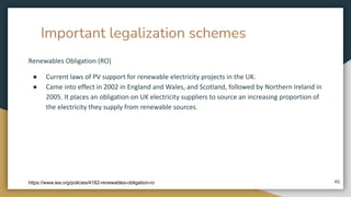Important legalization schemes
Renewables Obligation (RO)
● Current laws of PV support for renewable electricity projects in the UK.
● Came into effect in 2002 in England and Wales, and Scotland, followed by Northern Ireland in
2005. It places an obligation on UK electricity suppliers to source an increasing proportion of
the electricity they supply from renewable sources.
46
https://www.iea.org/policies/4182-renewables-obligation-ro
 