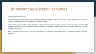 Important legalization schemes
Contracts for Difference (CfD)
● introduced by Part 2 (Electricity Market Reform) of the Energy Act 2013, which is the central plank of the legislative framework
created for delivering secure, affordable and low carbon energy.
● designed to replace the Renewables Obligation and incentivise investment in large-scale low carbon electricity generation. CfDs
operate as private law contracts between low carbon electricity generators and the Low Carbon Contracts Company (LCCC), which
manages CfD contracts.
● The CfD provides price security and thereby bankability for a renewable generator by setting a “strike price” for the electricity
generated.
48
 