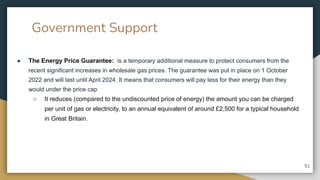 Government Support
● The Energy Price Guarantee: is a temporary additional measure to protect consumers from the
recent significant increases in wholesale gas prices. The guarantee was put in place on 1 October
2022 and will last until April 2024. It means that consumers will pay less for their energy than they
would under the price cap
○ It reduces (compared to the undiscounted price of energy) the amount you can be charged
per unit of gas or electricity, to an annual equivalent of around £2,500 for a typical household
in Great Britain.
51
 