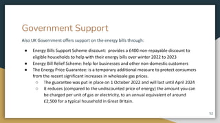 Government Support
Also UK Government offers support on the energy bills through:
● Energy Bills Support Scheme discount: provides a £400 non-repayable discount to
eligible households to help with their energy bills over winter 2022 to 2023
● Energy Bill Relief Scheme: help for businesses and other non-domestic customers
● The Energy Price Guarantee: is a temporary additional measure to protect consumers
from the recent significant increases in wholesale gas prices.
○ The guarantee was put in place on 1 October 2022 and will last until April 2024
○ It reduces (compared to the undiscounted price of energy) the amount you can
be charged per unit of gas or electricity, to an annual equivalent of around
£2,500 for a typical household in Great Britain.
52
 