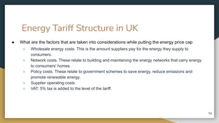 Energy Tariff Structure in UK
● What are the factors that are taken into considerations while putting the energy price cap
○ Wholesale energy costs. This is the amount suppliers pay for the energy they supply to
consumers.
○ Network costs. These relate to building and maintaining the energy networks that carry energy
to consumers' homes.
○ Policy costs. These relate to government schemes to save energy, reduce emissions and
promote renewable energy.
○ Supplier operating costs
○ VAT: 5% tax is added to the level of the tariff.
55
 