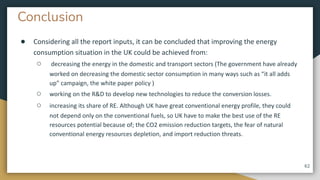 Conclusion
● Considering all the report inputs, it can be concluded that improving the energy
consumption situation in the UK could be achieved from:
○ decreasing the energy in the domestic and transport sectors (The government have already
worked on decreasing the domestic sector consumption in many ways such as “it all adds
up” campaign, the white paper policy )
○ working on the R&D to develop new technologies to reduce the conversion losses.
○ increasing its share of RE. Although UK have great conventional energy profile, they could
not depend only on the conventional fuels, so UK have to make the best use of the RE
resources potential because of; the CO2 emission reduction targets, the fear of natural
conventional energy resources depletion, and import reduction threats.
62
 