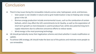 Conclusion
● There’re key issues facing the renewables industry across solar, hydropower, wind, and biomass.
○ Solar power is not reliable in nature and so grid modernization is key to helping solar energy
grow in the UK.
○ Biomass energy production include environmental issues, such as the combustion of certain
biofuels, which may affect the UK’s commitments to Air Quality, as well as the expectation of
short-term growth as more biowaste is used to produce fuel, whilst also potential long-term
supply reductions due to collective conscience efforts to reduce waste.
○ Wind energy is the most promising technology
● UK should periodically revise their legalization scheme and check whether it needs modification or
update.
● To achieve UKK strategy, UK should make the best out of the policies and motivate more people to
use renewables.
63
 