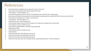 References
● https://www.safalta.com/blog/top-10-most-powerful-countries-in-the-world
● https://www.smartenergyportal.ch/key-world-energy-statistics-2021/
● United Kingdom - Countries & Regions - IEA
● https://oeuk.org.uk/uk-gas-production-will-fall-75-by-2030-without-new-investment-warns-industry-body/
● https://assets.publishing.service.gov.uk/government/uploads/system/uploads/attachment_data/file/877047/Press_Notice_March_2020.pdf
● https://heycar.co.uk/blog/electric-cars-statistics-and-projections
● United Kingdom - Countries & Regions - IEA
● Energy flow chart 2021 - GOV.UK (www.gov.uk)
● https://www.gov.uk/government/news/small-changes-mean-energy-advice-campaign-adds-up-to-big-savings
● United-Kingdom_Europe_RE_SP.pdf (irena.org)
● https://www.iea.org/policies/4891-renewable-energy-strategy-2009
● globalwindatlas.info/en
● United-Kingdom_Europe_RE_SP.pdf (irena.org)
● Global Solar Atlas
● Energy Trends December 2022 (publishing.service.gov.uk)
● Energy Trends December 2022 (publishing.service.gov.uk)
● Energy Trends December 2022 (publishing.service.gov.uk)
● Government unveils eight major new renewables projects, supporting 8,500 green jobs - GOV.UK (www.gov.uk)
64
 