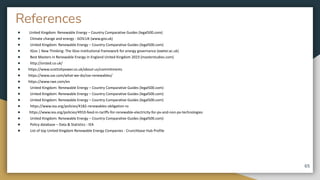 References
● United Kingdom: Renewable Energy – Country Comparative Guides (legal500.com)
● Climate change and energy - GOV.UK (www.gov.uk)
● United Kingdom: Renewable Energy – Country Comparative Guides (legal500.com)
● IGov | New Thinking: The IGov institutional framework for energy governance (exeter.ac.uk)
● Best Masters in Renewable Energy in England United Kingdom 2023 (masterstudies.com)
● http://orsted.co.uk/
● https://www.scottishpower.co.uk/about-us/commitments
● https://www.sse.com/what-we-do/sse-renewables/
● https://www.rwe.com/en
● United Kingdom: Renewable Energy – Country Comparative Guides (legal500.com)
● United Kingdom: Renewable Energy – Country Comparative Guides (legal500.com)
● United Kingdom: Renewable Energy – Country Comparative Guides (legal500.com)
● https://www.iea.org/policies/4182-renewables-obligation-ro
● https://www.iea.org/policies/4910-feed-in-tariffs-for-renewable-electricity-for-pv-and-non-pv-technologies
● United Kingdom: Renewable Energy – Country Comparative Guides (legal500.com)
● Policy database – Data & Statistics - IEA
● List of top United Kingdom Renewable Energy Companies - Crunchbase Hub Profile
65
 