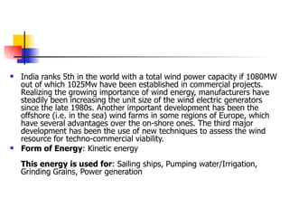 India ranks 5th in the world with a total wind power capacity if 1080MW out of which 1025Mw have been established in commercial   projects. Realizing the growing importance of wind energy, manufacturers have steadily been increasing the unit size of the wind electric generators since the late 1980s. Another important development has been the offshore (i.e. in the sea) wind farms in some regions of Europe, which have several advantages over the on-shore ones. The third major development has been the use of new techniques to assess the wind resource for techno-commercial viability. Form of Energy : Kinetic energy This energy is used for : Sailing ships, Pumping water/Irrigation, Grinding Grains, Power generation 