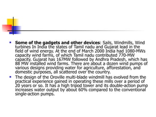 Some of the gadgets and other devices : Sails, Windmills, Wind turbines In India the states of Tamil nadu and Gujarat lead in the field of wind energy. At the end of March 2000 India had 1080-MWs capacity wind farms, of which Tamil nadu contributed 770-MW capacity. Gujarat has 167MW followed by Andhra Pradesh, which has 88 MW installed wind farms. There are about a dozen wind pumps of various designs providing water for agriculture, afforestation, and domestic purposes, all scattered over the country.  The design of the Oroville multi-blade windmill has evolved from the practical experience gained in operating these mills over a period of 20 years or so. It has a high tripod tower and its double-action pump increases water output by about 60% compared to the conventional single-action pumps. 