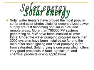 Solar water heaters have proved the most popular so far and solar photovoltaic for decentralized power supply are fast becoming popular in rural and remote areas. More than 700000 PV systems generating 44 MW have been installed all over India. Under the water pumping program more than 3000 systems have been installed so far and the market for solar lighting and solar pumping is far from saturated. Solar drying is one area which offers very good prospects in food, agricultural and chemical products drying applications. Solar energy 