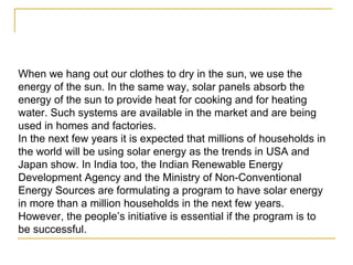 When we hang out our clothes to dry in the sun, we use the energy of the sun. In the same way, solar panels absorb the energy of the sun to provide heat for cooking and for heating water. Such systems are available in the market and are being used in homes and factories. In the next few years it is expected that millions of households in the world will be using solar energy as the trends in USA and Japan show. In India too, the Indian Renewable Energy Development Agency and the Ministry of Non-Conventional Energy Sources are formulating a program to have solar energy in more than a million households in the next few years. However, the people’s initiative is essential if the program is to be successful.  