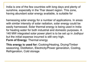 India is one of the few countries with long days and plenty of sunshine, especially in the Thar desert region. This zone, having abundant solar energy available, is suitable for  harnessing solar energy for a number of applications. In areas with similar intensity of solar radiation, solar energy could be easily harnessed. Solar thermal energy is being used in India for heating water for both industrial and domestic purposes. A 140 MW integrated solar power plant is to be set up in Jodhpur but the initial expense incurred is still very high.  Form of Energy : Thermal energy This energy is used for:  Cooking/Heating, Drying/Timber seasoning, Distillation, Electricity/Power generation, Cooling, Refrigeration, Cold storage 