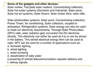 Some of the gadgets and other devices:   Solar cooker, Flat plate solar cookers, Concentrating collectors, Solar hot water systems (Domestic and Industrial), Solar pond, Solar hot air systems, Solar Dryers, Solar timber kilns, solar stills,  Solar photovoltaic systems, Solar pond, Concentrating collectors, Power Tower, Air conditioning, Solar collectors, coupled to absorption, Refrigeration systems. Solar energy can also be used to meet our electricity requirements. Through Solar Photovoltaic (SPV) cells, solar radiation gets converted into DC electricity directly. This electricity can either be used as it is or can be stored in the battery. This stored electrical energy then can be used at night. SPV can be used for a number of applications such as:  a. domestic lighting  b. street lighting  c. water pumping  d. desalination of salty water  e powering of remote telecommunication repeater stations and  f. railway signals. 